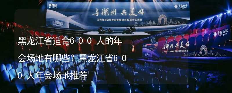 黑龙江省适合600人的年会场地有哪些？黑龙江省600人年会场地推荐