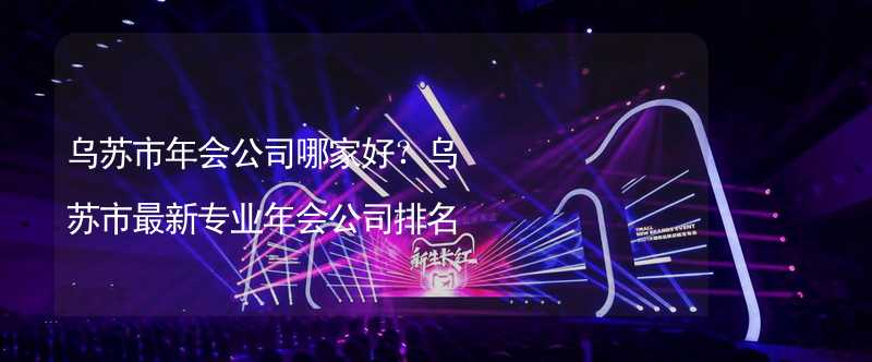 乌苏市年会公司哪家好？乌苏市最新专业年会公司排名_2