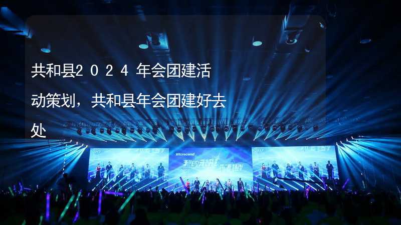 共和縣2024年會團建活動策劃，共和縣年會團建好去處_1