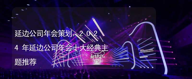 延边公司年会策划，2024年延边公司年会十大经典主题推荐_1