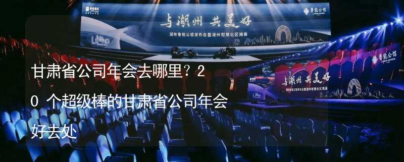 甘肃省公司年会去哪里？20个超级棒的甘肃省公司年会好去处_2