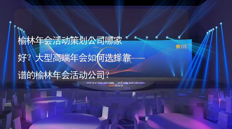 榆林年會活動策劃公司哪家好？大型高端年會如何選擇靠譜的榆林年會活動公司？_2