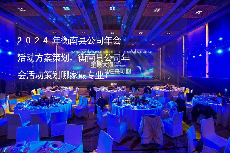 2024年衡南县公司年会活动方案策划，衡南县公司年会活动策划哪家最专业？