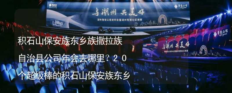 积石山保安族东乡族撒拉族自治县公司年会去哪里？20个超级棒的积石山保安族东乡族撒拉族自治县公司年会好去