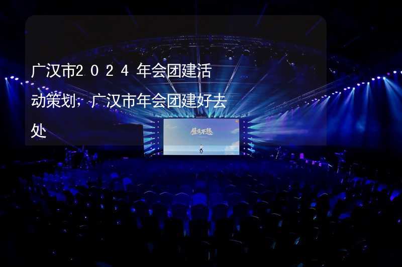 广汉市2024年会团建活动策划，广汉市年会团建好去处_1