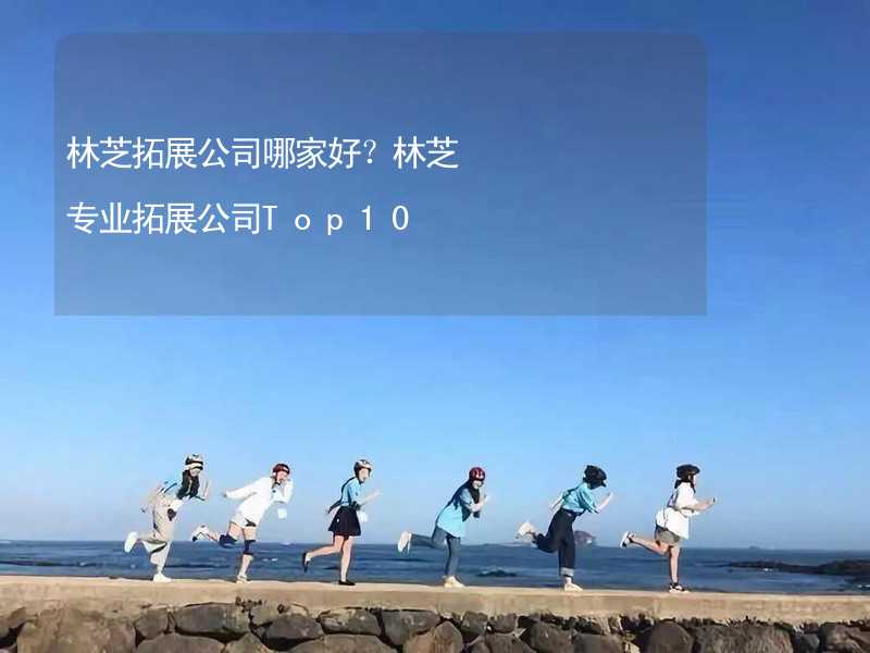 林芝拓展公司哪家好？林芝专业拓展公司Top10_2