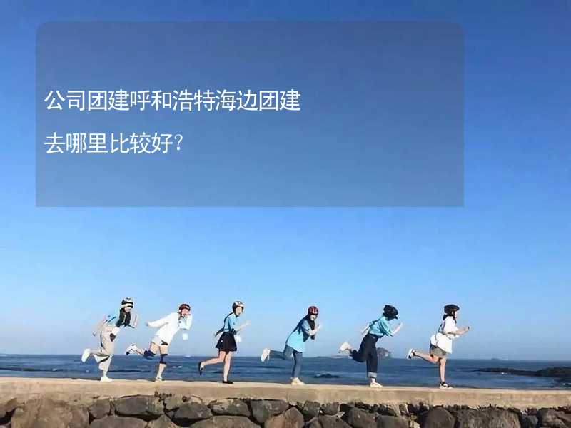 公司团建呼和浩特海边团建去哪里比较好？_1