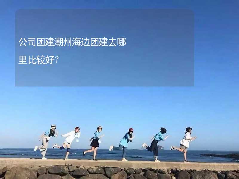 公司团建潮州海边团建去哪里比较好？_1