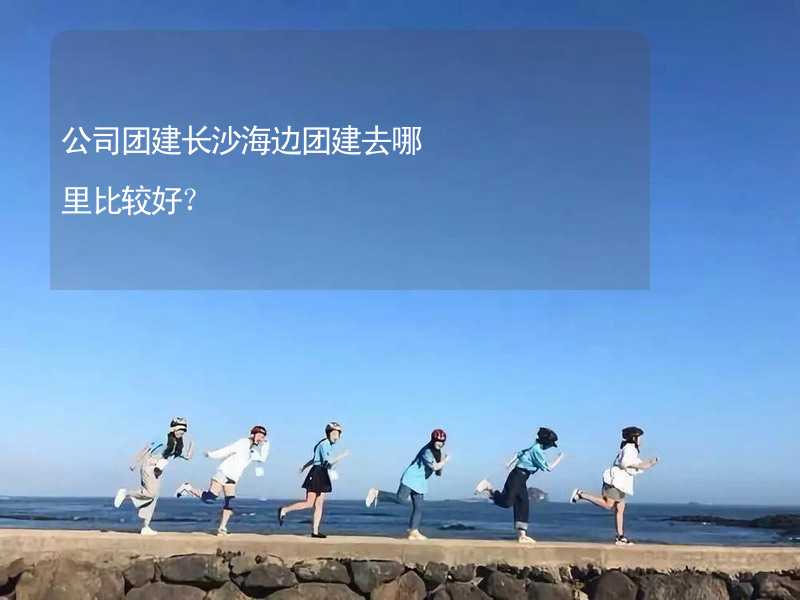 公司团建长沙海边团建去哪里比较好？_1