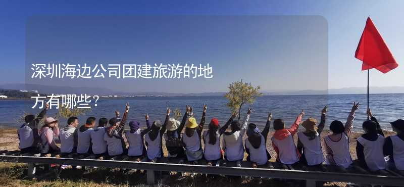 深圳海边公司团建旅游的地方有哪些？