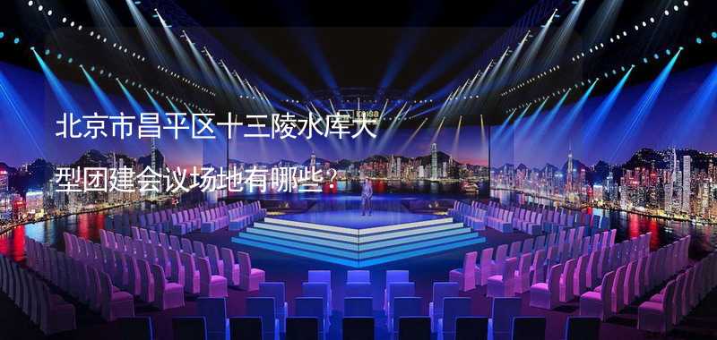 北京市昌平区十三陵水库大型团建会议场地有哪些？