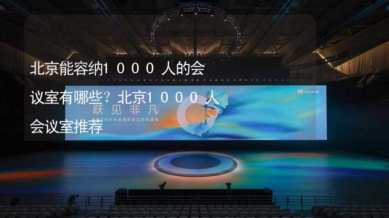 北京能容纳1000人的会议室有哪些？北京1000人会议室推荐