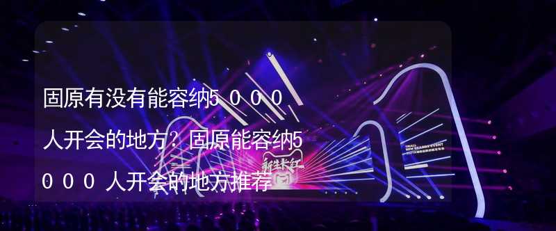 固原有没有能容纳5000人开会的地方？固原能容纳5000人开会的地方推荐_2