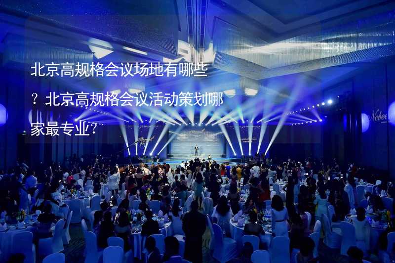 北京高规格会议场地有哪些？北京高规格会议活动策划哪家最专业？