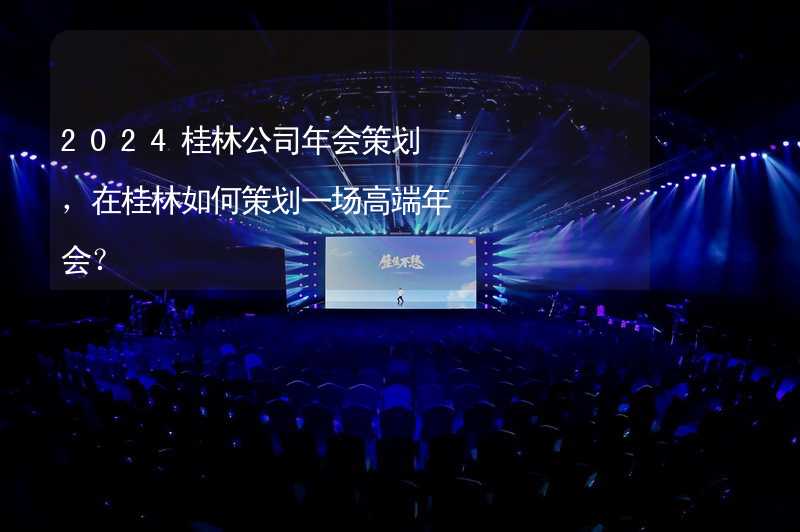 2024桂林公司年会策划，在桂林如何策划一场高端年会？