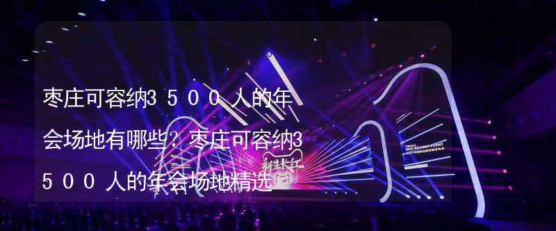 枣庄可容纳3500人的年会场地有哪些？枣庄可容纳3500人的年会场地精选_1