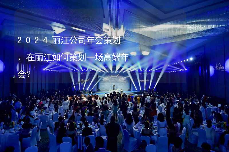 2024丽江公司年会策划，在丽江如何策划一场高端年会？_2