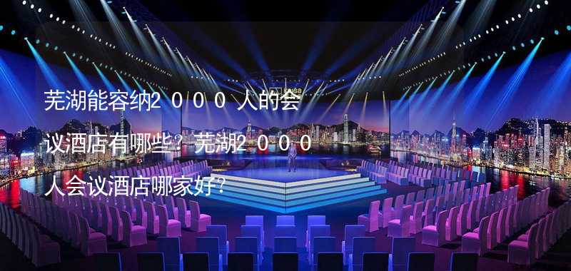 芜湖能容纳2000人的会议酒店有哪些？芜湖2000人会议酒店哪家好？