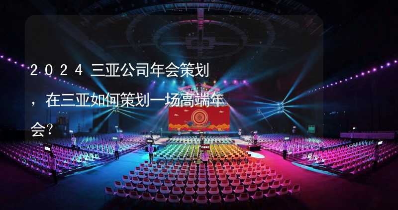 2024三亚公司年会策划，在三亚如何策划一场高端年会？_2