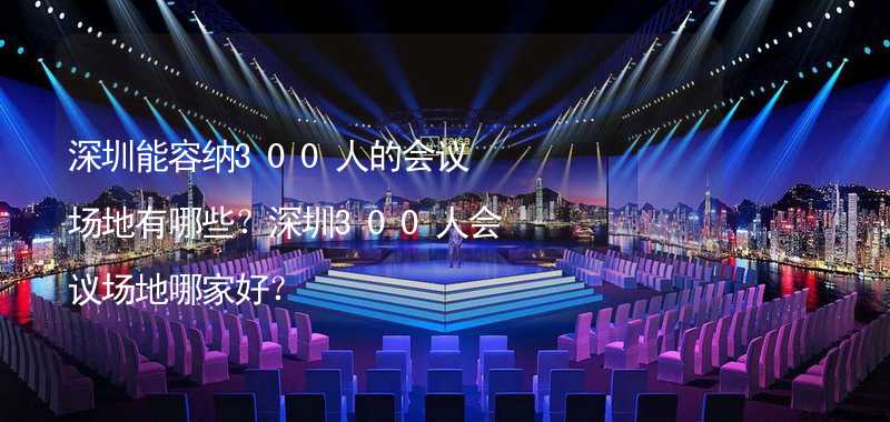 深圳能容纳300人的会议场地有哪些？深圳300人会议场地哪家好？