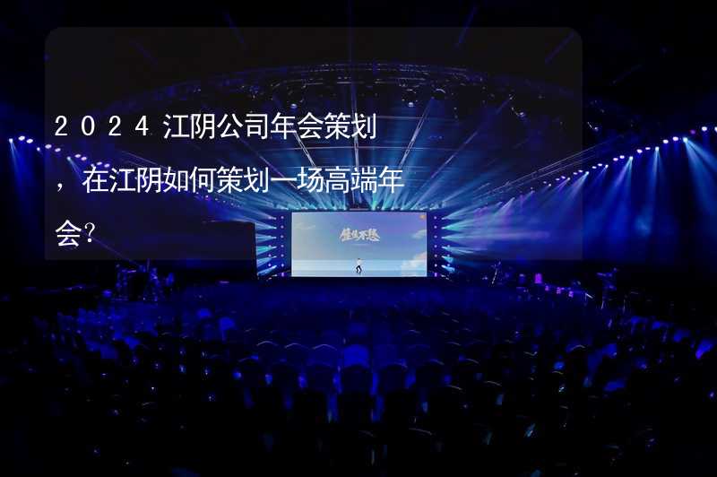2024江阴公司年会策划，在江阴如何策划一场高端年会？