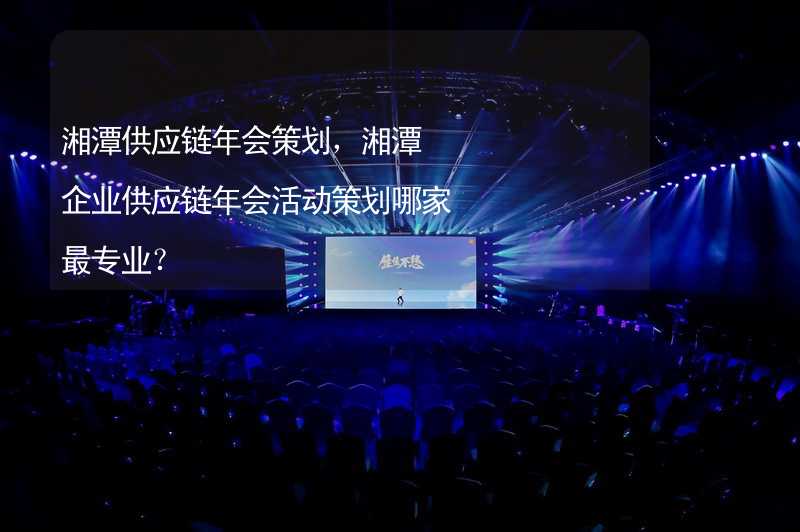 湘潭供应链年会策划，湘潭企业供应链年会活动策划哪家最专业？_2