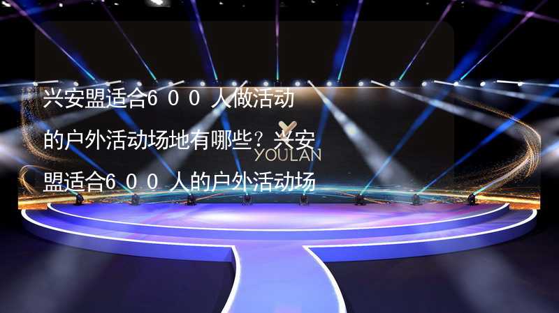 兴安盟适合600人做活动的户外活动场地有哪些？兴安盟适合600人的户外活动场地推荐_1