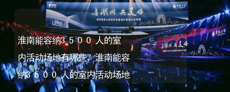 淮南能容纳3500人的室内活动场地有哪些？淮南能容纳3500人的室内活动场地推荐_2