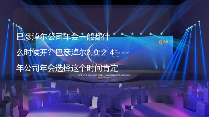 巴彦淖尔公司年会一般都什么时候开？巴彦淖尔2024年公司年会选择这个时间肯定没错！_1