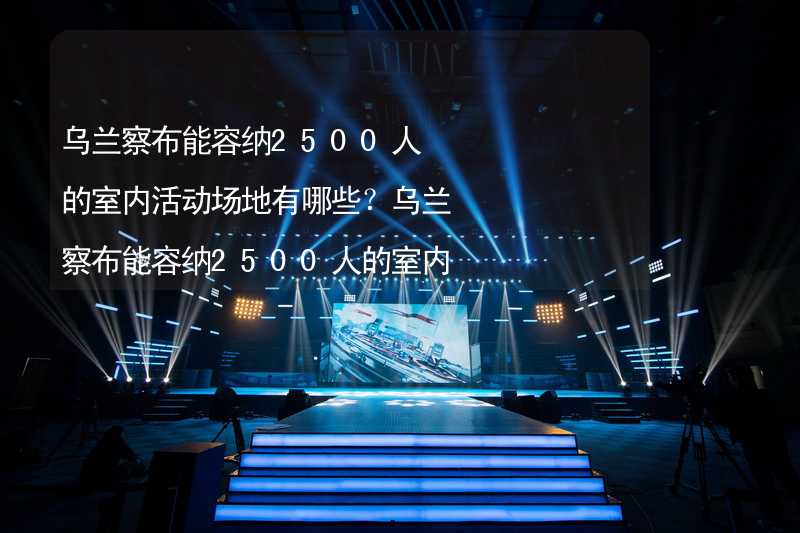 乌兰察布能容纳2500人的室内活动场地有哪些？乌兰察布能容纳2500人的室内活动场地推荐_2