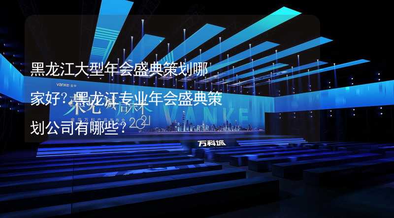 黑龙江大型年会盛典策划哪家好？黑龙江专业年会盛典策划公司有哪些？