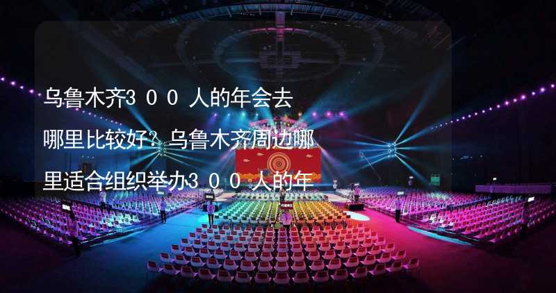 乌鲁木齐300人的年会去哪里比较好？乌鲁木齐周边哪里适合组织举办300人的年会？_2