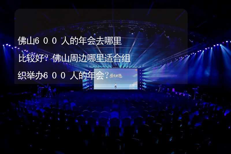 佛山600人的年会去哪里比较好？佛山周边哪里适合组织举办600人的年会？_2