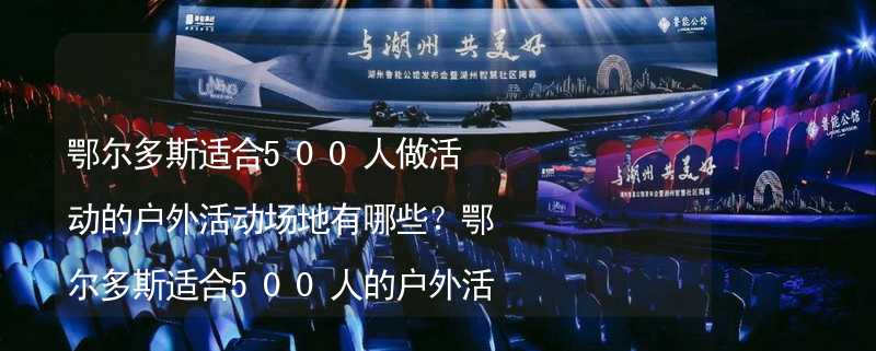 鄂尔多斯适合500人做活动的户外活动场地有哪些？鄂尔多斯适合500人的户外活动场地推荐_2