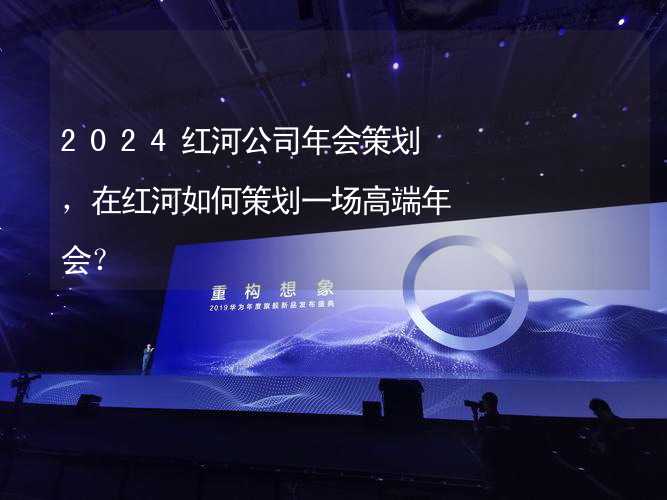 2024红河公司年会策划，在红河如何策划一场高端年会？_1