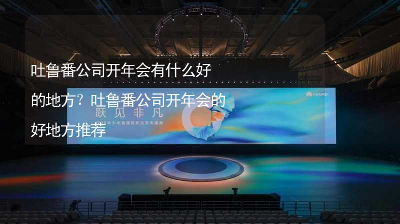 吐鲁番公司开年会有什么好的地方？吐鲁番公司开年会的好地方推荐_1