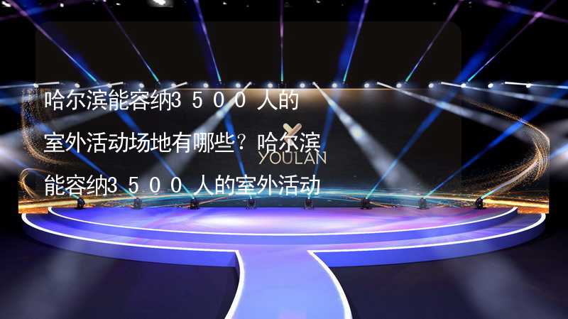 哈尔滨能容纳3500人的室外活动场地有哪些？哈尔滨能容纳3500人的室外活动场地推荐_1