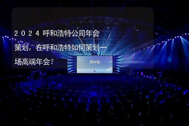 2024呼和浩特公司年会策划，在呼和浩特如何策划一场高端年会？_2