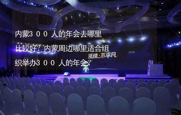 内蒙300人的年会去哪里比较好？内蒙周边哪里适合组织举办300人的年会？_2