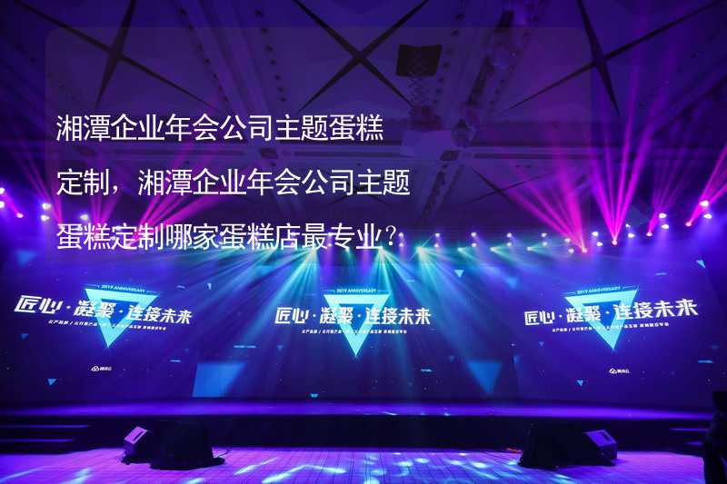 湘潭企业年会公司主题蛋糕定制，湘潭企业年会公司主题蛋糕定制哪家蛋糕店最专业？_2