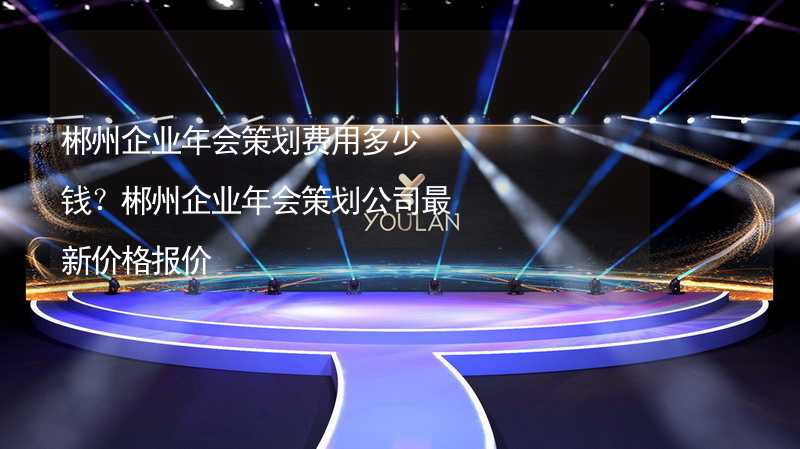 郴州企业年会策划费用多少钱？郴州企业年会策划公司最新价格报价_1