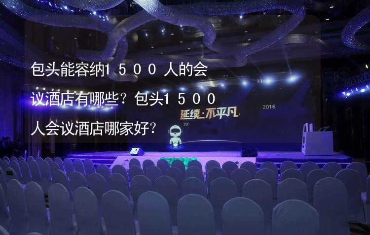 包头能容纳1500人的会议酒店有哪些？包头1500人会议酒店哪家好？_1