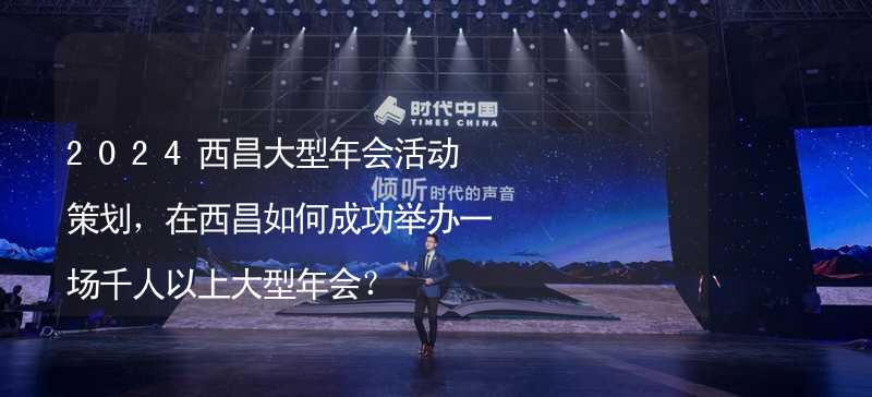 2024西昌大型年会活动策划，在西昌如何成功举办一场千人以上大型年会？_1