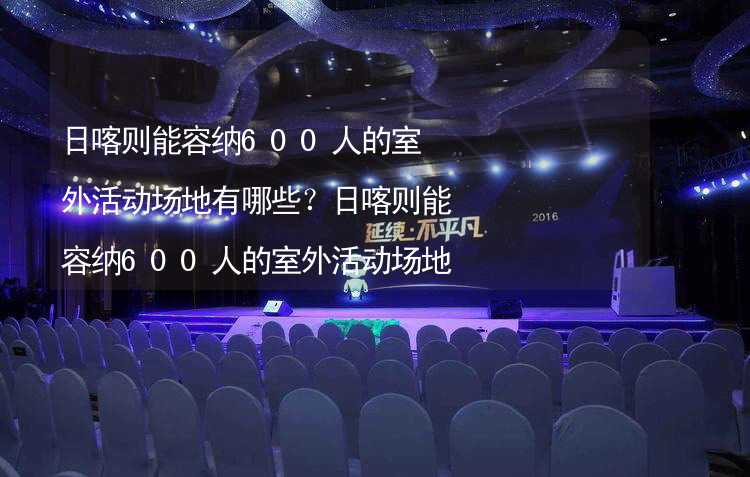 日喀则能容纳600人的室外活动场地有哪些？日喀则能容纳600人的室外活动场地推荐_2