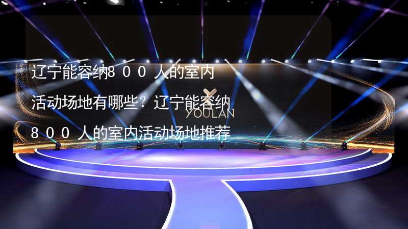 辽宁能容纳800人的室内活动场地有哪些？辽宁能容纳800人的室内活动场地推荐_2