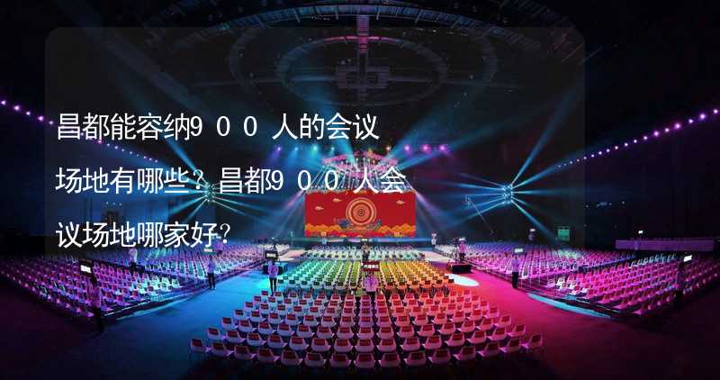 昌都能容纳900人的会议场地有哪些？昌都900人会议场地哪家好？_2