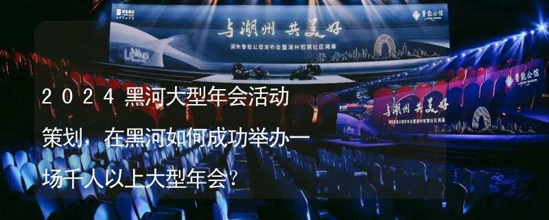 2024黑河大型年會活動策劃，在黑河如何成功舉辦一場千人以上大型年會？_1