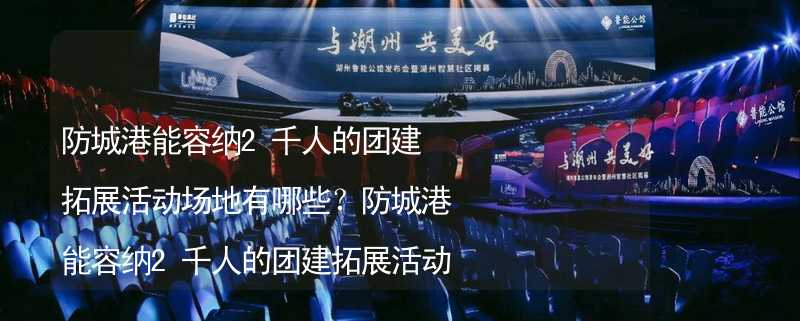 防城港能容纳2千人的团建拓展活动场地有哪些？防城港能容纳2千人的团建拓展活动场地推荐_2