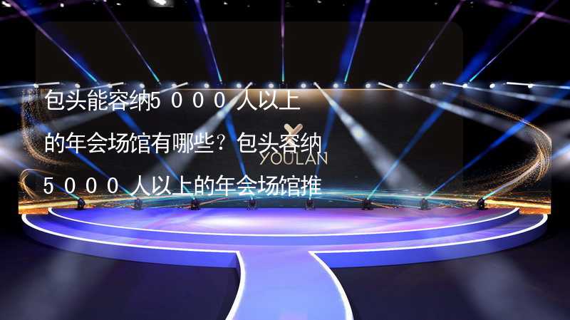 包头能容纳5000人以上的年会场馆有哪些？包头容纳5000人以上的年会场馆推荐_1