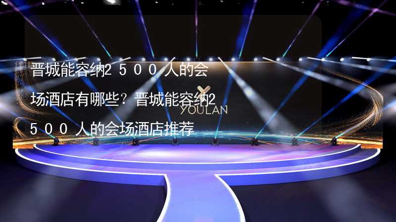 晋城能容纳2500人的会场酒店有哪些？晋城能容纳2500人的会场酒店推荐_1